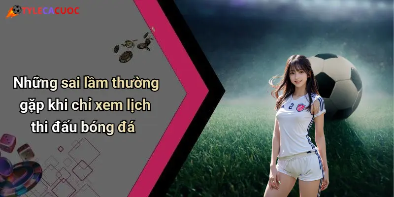 Những sai lầm thường gặp khi chỉ xem lịch thi đấu bóng đá
